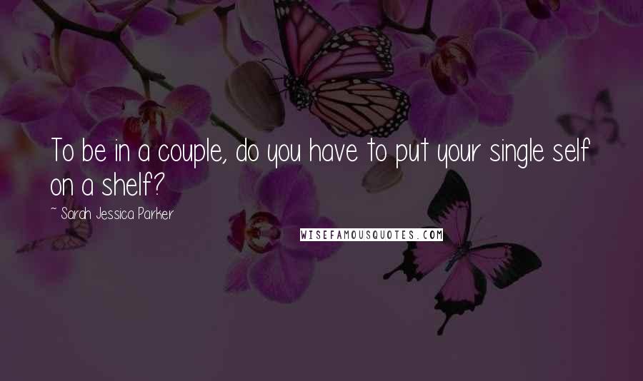 Sarah Jessica Parker Quotes: To be in a couple, do you have to put your single self on a shelf?