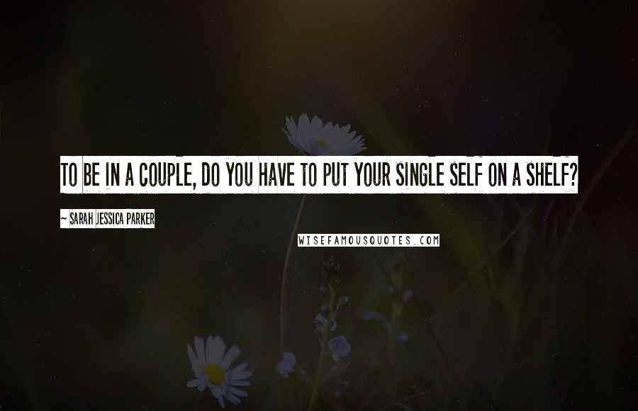 Sarah Jessica Parker Quotes: To be in a couple, do you have to put your single self on a shelf?