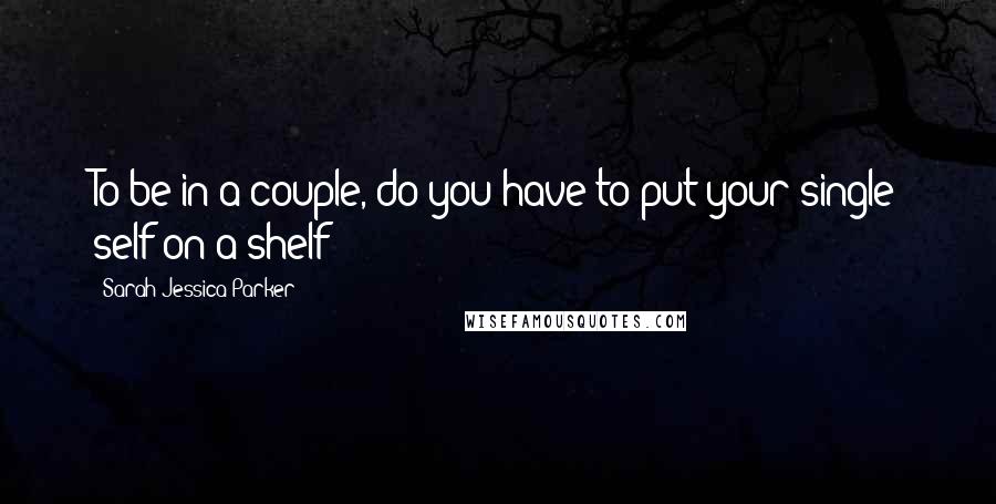 Sarah Jessica Parker Quotes: To be in a couple, do you have to put your single self on a shelf?