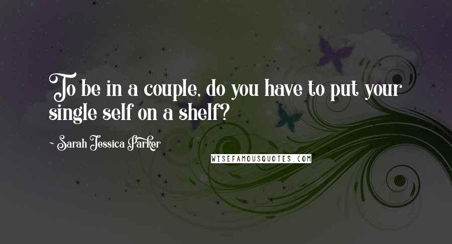 Sarah Jessica Parker Quotes: To be in a couple, do you have to put your single self on a shelf?