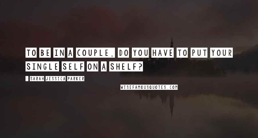 Sarah Jessica Parker Quotes: To be in a couple, do you have to put your single self on a shelf?