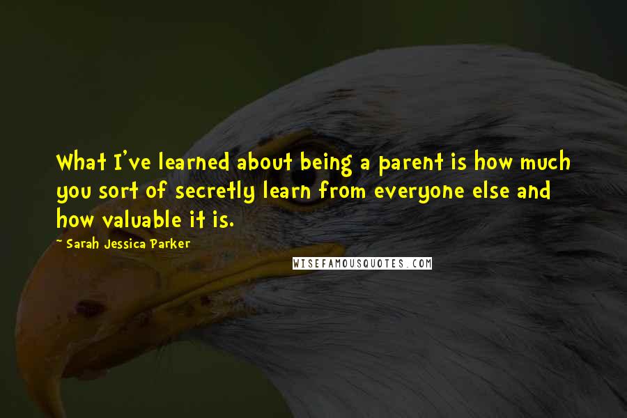 Sarah Jessica Parker Quotes: What I've learned about being a parent is how much you sort of secretly learn from everyone else and how valuable it is.