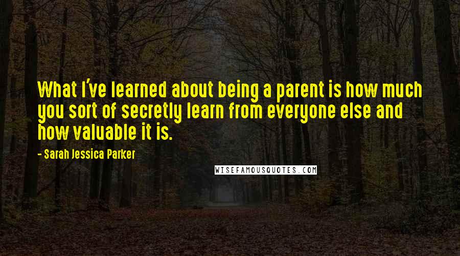 Sarah Jessica Parker Quotes: What I've learned about being a parent is how much you sort of secretly learn from everyone else and how valuable it is.