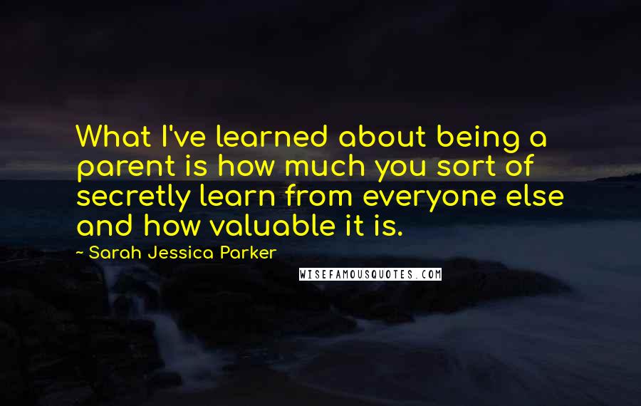 Sarah Jessica Parker Quotes: What I've learned about being a parent is how much you sort of secretly learn from everyone else and how valuable it is.