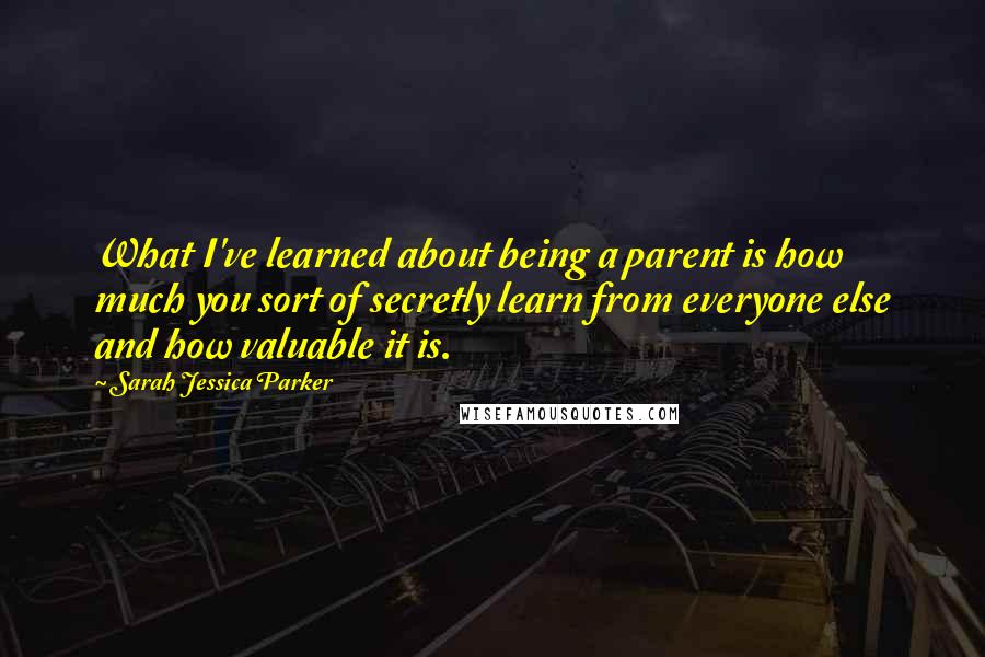 Sarah Jessica Parker Quotes: What I've learned about being a parent is how much you sort of secretly learn from everyone else and how valuable it is.
