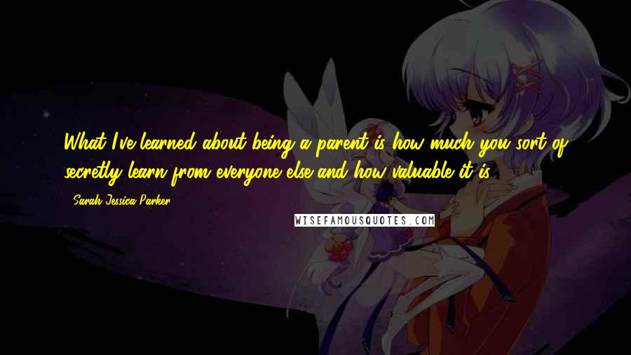 Sarah Jessica Parker Quotes: What I've learned about being a parent is how much you sort of secretly learn from everyone else and how valuable it is.