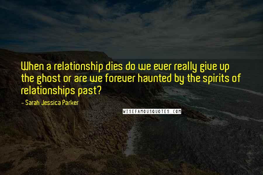 Sarah Jessica Parker Quotes: When a relationship dies do we ever really give up the ghost or are we forever haunted by the spirits of relationships past?