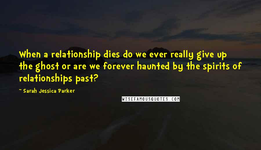 Sarah Jessica Parker Quotes: When a relationship dies do we ever really give up the ghost or are we forever haunted by the spirits of relationships past?