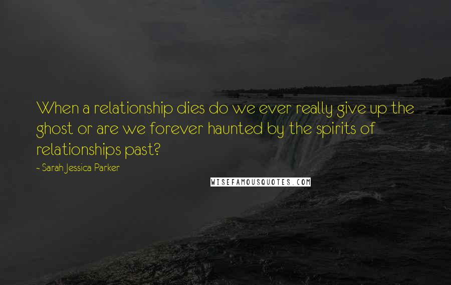 Sarah Jessica Parker Quotes: When a relationship dies do we ever really give up the ghost or are we forever haunted by the spirits of relationships past?