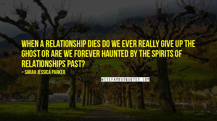 Sarah Jessica Parker Quotes: When a relationship dies do we ever really give up the ghost or are we forever haunted by the spirits of relationships past?