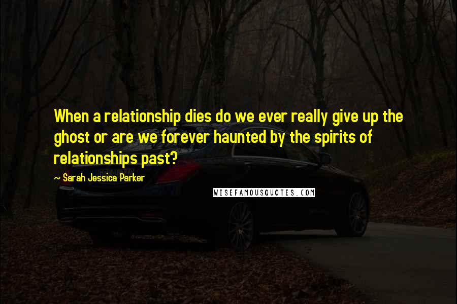 Sarah Jessica Parker Quotes: When a relationship dies do we ever really give up the ghost or are we forever haunted by the spirits of relationships past?