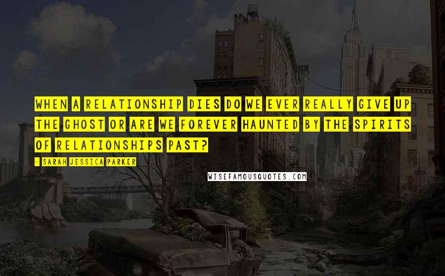 Sarah Jessica Parker Quotes: When a relationship dies do we ever really give up the ghost or are we forever haunted by the spirits of relationships past?