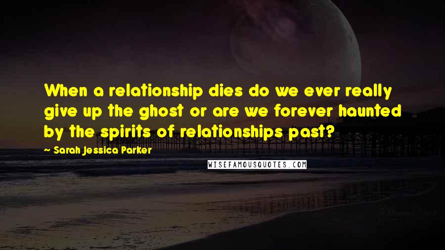 Sarah Jessica Parker Quotes: When a relationship dies do we ever really give up the ghost or are we forever haunted by the spirits of relationships past?