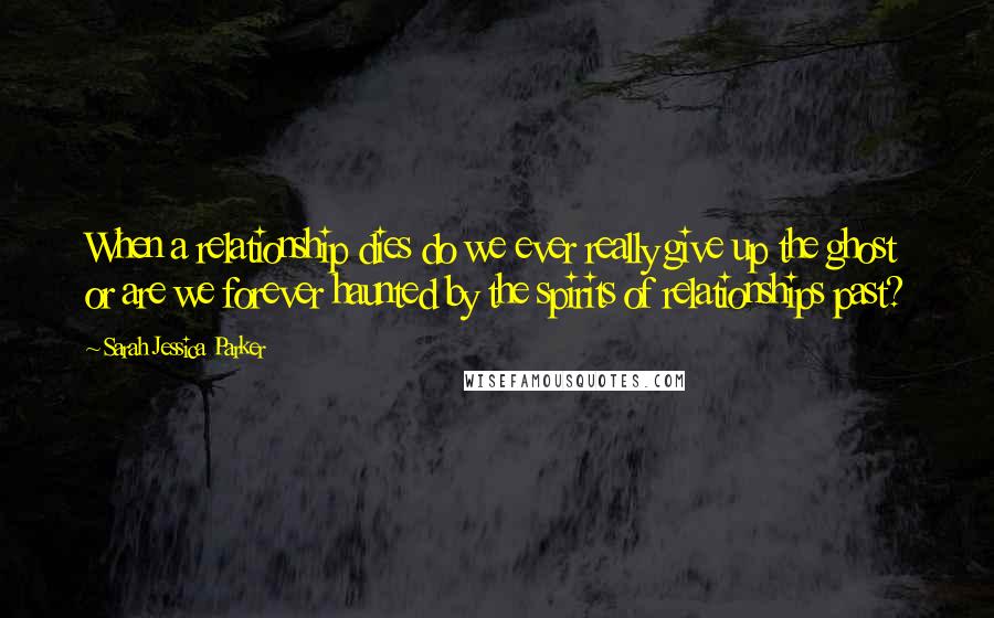 Sarah Jessica Parker Quotes: When a relationship dies do we ever really give up the ghost or are we forever haunted by the spirits of relationships past?