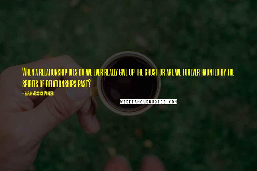 Sarah Jessica Parker Quotes: When a relationship dies do we ever really give up the ghost or are we forever haunted by the spirits of relationships past?