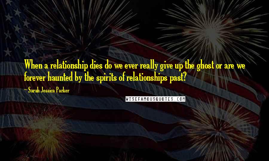 Sarah Jessica Parker Quotes: When a relationship dies do we ever really give up the ghost or are we forever haunted by the spirits of relationships past?