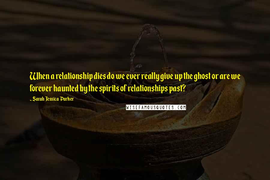 Sarah Jessica Parker Quotes: When a relationship dies do we ever really give up the ghost or are we forever haunted by the spirits of relationships past?