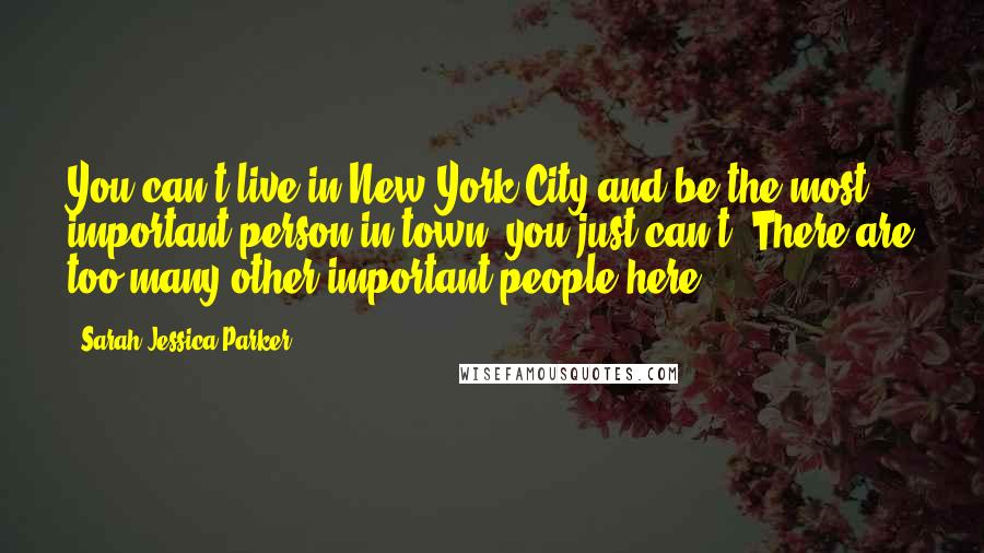 Sarah Jessica Parker Quotes: You can't live in New York City and be the most important person in town; you just can't. There are too many other important people here.