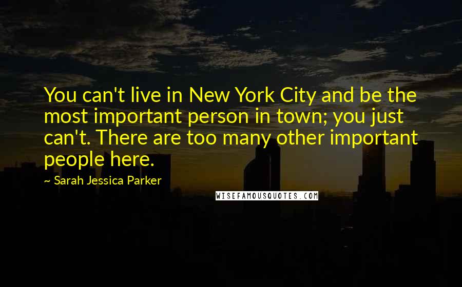 Sarah Jessica Parker Quotes: You can't live in New York City and be the most important person in town; you just can't. There are too many other important people here.