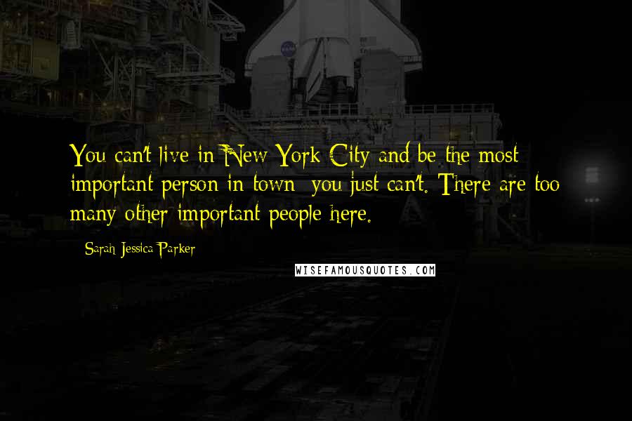 Sarah Jessica Parker Quotes: You can't live in New York City and be the most important person in town; you just can't. There are too many other important people here.