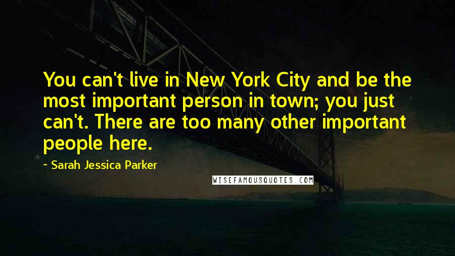Sarah Jessica Parker Quotes: You can't live in New York City and be the most important person in town; you just can't. There are too many other important people here.