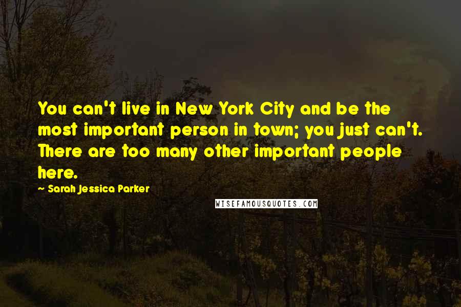 Sarah Jessica Parker Quotes: You can't live in New York City and be the most important person in town; you just can't. There are too many other important people here.