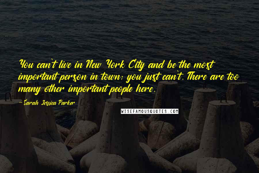 Sarah Jessica Parker Quotes: You can't live in New York City and be the most important person in town; you just can't. There are too many other important people here.