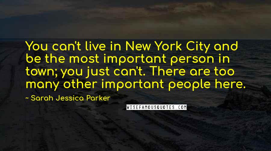 Sarah Jessica Parker Quotes: You can't live in New York City and be the most important person in town; you just can't. There are too many other important people here.
