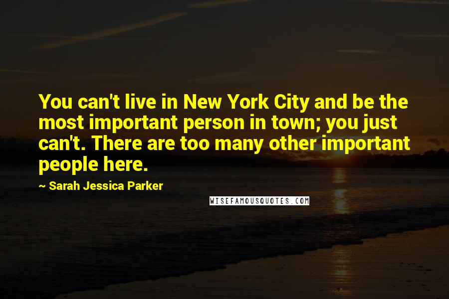 Sarah Jessica Parker Quotes: You can't live in New York City and be the most important person in town; you just can't. There are too many other important people here.
