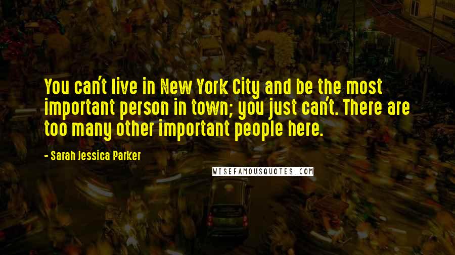 Sarah Jessica Parker Quotes: You can't live in New York City and be the most important person in town; you just can't. There are too many other important people here.