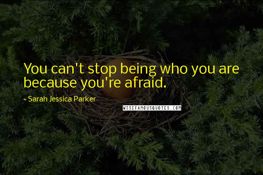 Sarah Jessica Parker Quotes: You can't stop being who you are because you're afraid.