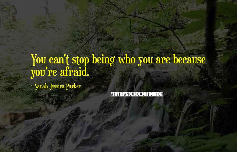 Sarah Jessica Parker Quotes: You can't stop being who you are because you're afraid.