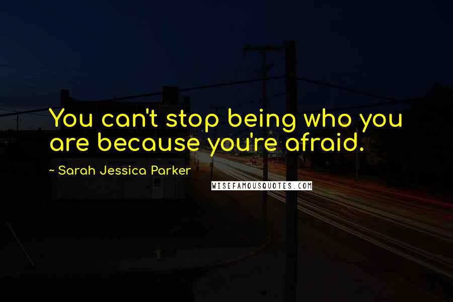 Sarah Jessica Parker Quotes: You can't stop being who you are because you're afraid.