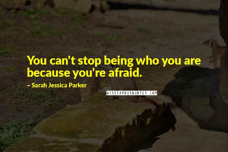 Sarah Jessica Parker Quotes: You can't stop being who you are because you're afraid.