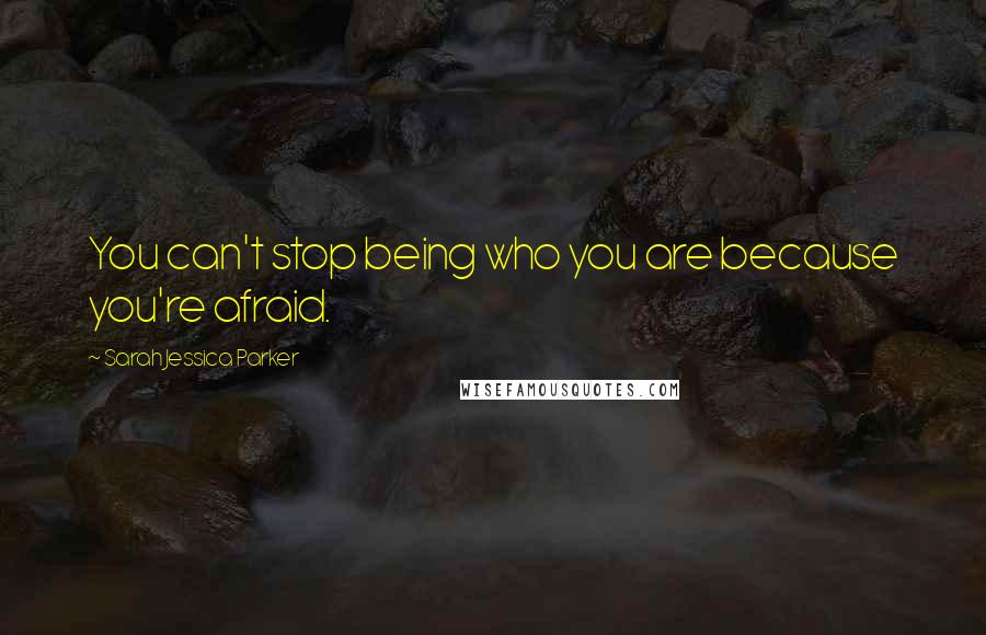 Sarah Jessica Parker Quotes: You can't stop being who you are because you're afraid.