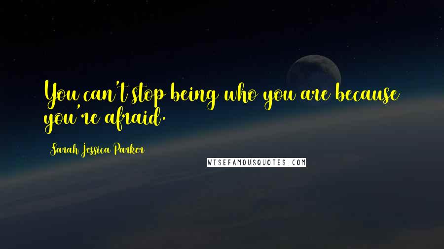 Sarah Jessica Parker Quotes: You can't stop being who you are because you're afraid.