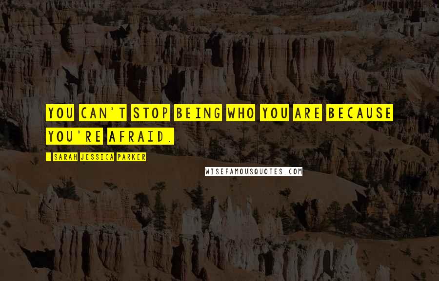 Sarah Jessica Parker Quotes: You can't stop being who you are because you're afraid.