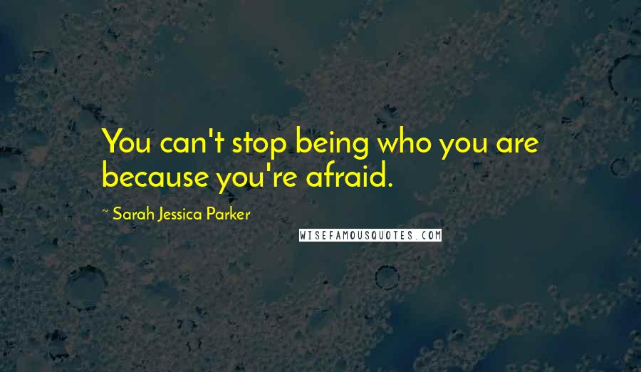 Sarah Jessica Parker Quotes: You can't stop being who you are because you're afraid.