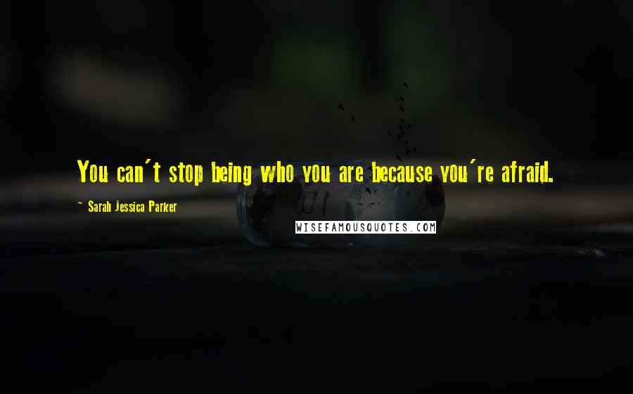 Sarah Jessica Parker Quotes: You can't stop being who you are because you're afraid.