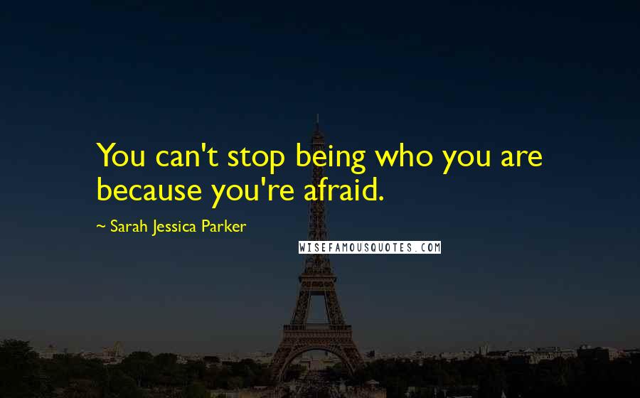 Sarah Jessica Parker Quotes: You can't stop being who you are because you're afraid.