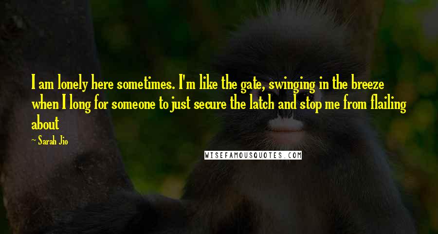 Sarah Jio Quotes: I am lonely here sometimes. I'm like the gate, swinging in the breeze when I long for someone to just secure the latch and stop me from flailing about
