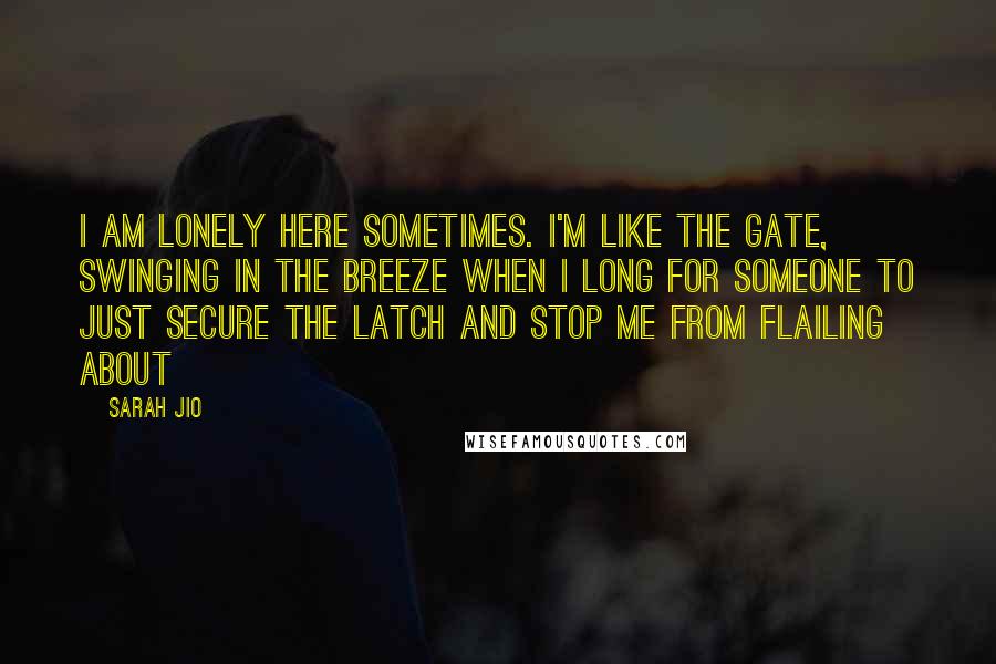 Sarah Jio Quotes: I am lonely here sometimes. I'm like the gate, swinging in the breeze when I long for someone to just secure the latch and stop me from flailing about