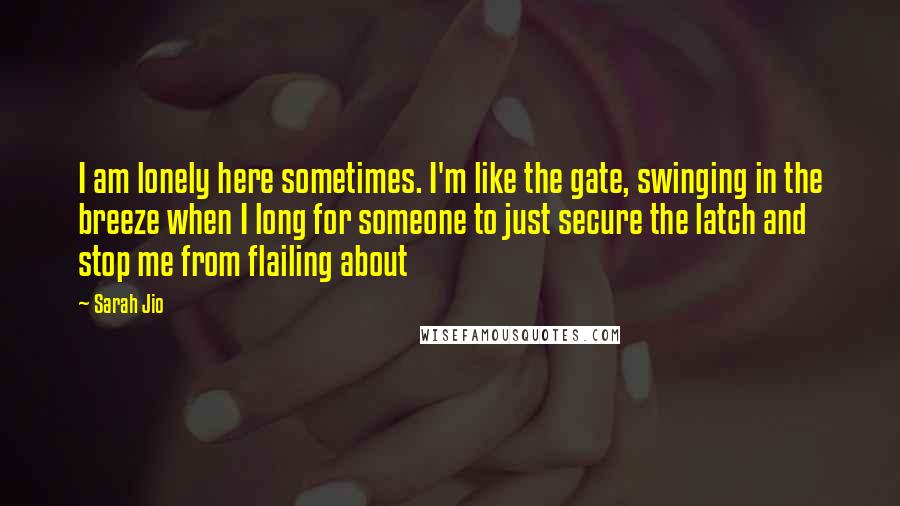 Sarah Jio Quotes: I am lonely here sometimes. I'm like the gate, swinging in the breeze when I long for someone to just secure the latch and stop me from flailing about