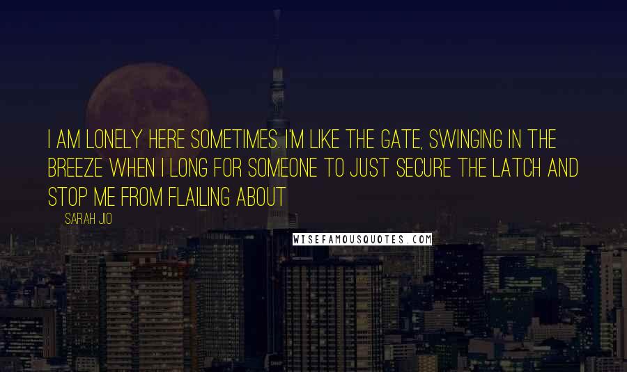 Sarah Jio Quotes: I am lonely here sometimes. I'm like the gate, swinging in the breeze when I long for someone to just secure the latch and stop me from flailing about