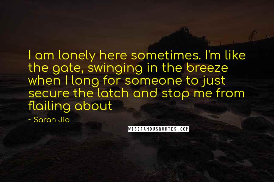Sarah Jio Quotes: I am lonely here sometimes. I'm like the gate, swinging in the breeze when I long for someone to just secure the latch and stop me from flailing about