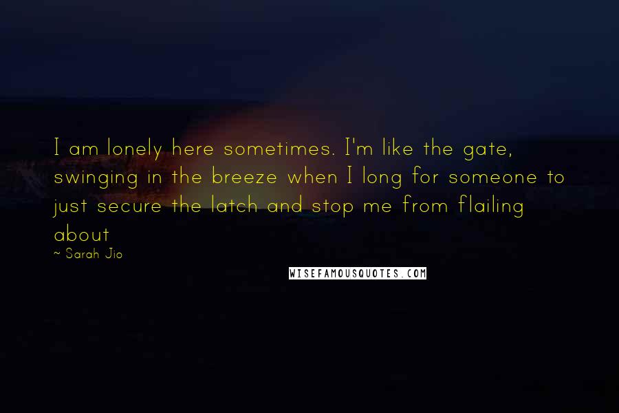 Sarah Jio Quotes: I am lonely here sometimes. I'm like the gate, swinging in the breeze when I long for someone to just secure the latch and stop me from flailing about