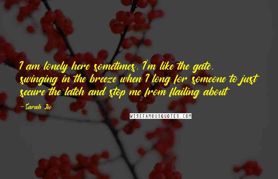 Sarah Jio Quotes: I am lonely here sometimes. I'm like the gate, swinging in the breeze when I long for someone to just secure the latch and stop me from flailing about