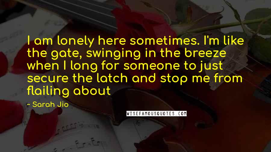 Sarah Jio Quotes: I am lonely here sometimes. I'm like the gate, swinging in the breeze when I long for someone to just secure the latch and stop me from flailing about