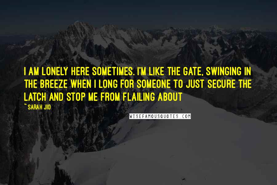 Sarah Jio Quotes: I am lonely here sometimes. I'm like the gate, swinging in the breeze when I long for someone to just secure the latch and stop me from flailing about