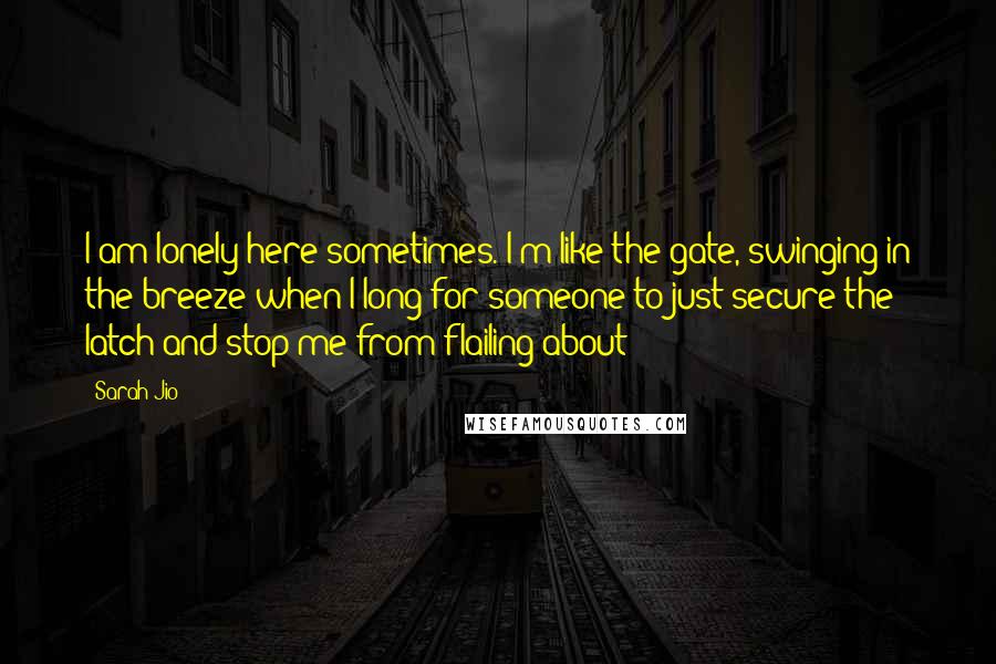 Sarah Jio Quotes: I am lonely here sometimes. I'm like the gate, swinging in the breeze when I long for someone to just secure the latch and stop me from flailing about